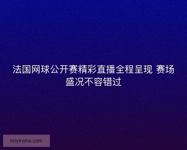 法国网球公开赛精彩直播全程呈现 赛场盛况不容错过