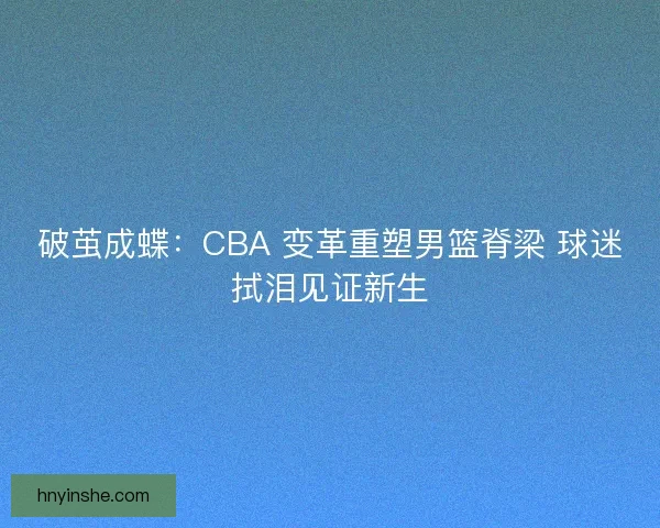 破茧成蝶：CBA 变革重塑男篮脊梁 球迷拭泪见证新生