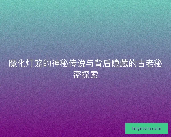 魔化灯笼的神秘传说与背后隐藏的古老秘密探索
