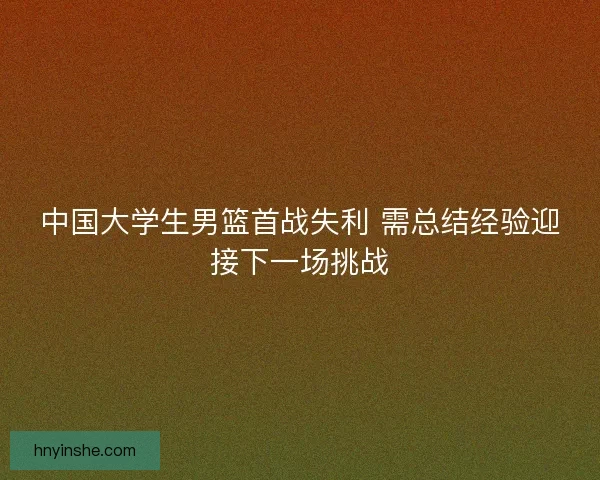 中国大学生男篮首战失利 需总结经验迎接下一场挑战