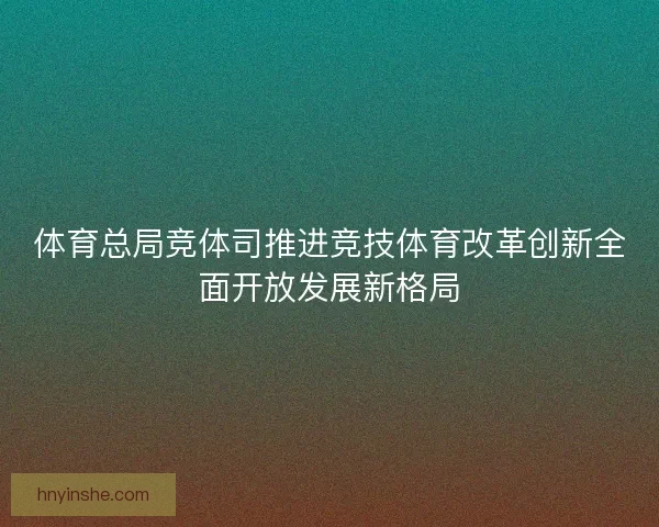 体育总局竞体司推进竞技体育改革创新全面开放发展新格局