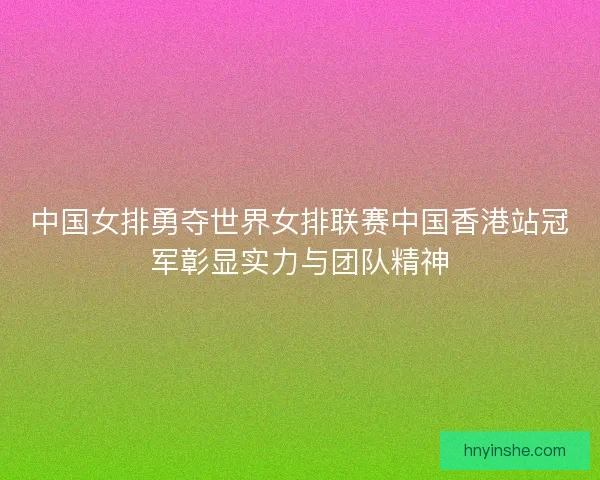 中国女排勇夺世界女排联赛中国香港站冠军彰显实力与团队精神