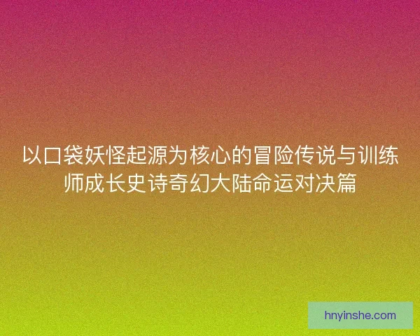 以口袋妖怪起源为核心的冒险传说与训练师成长史诗奇幻大陆命运对决篇