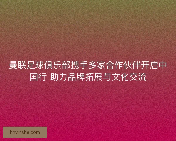 曼联足球俱乐部携手多家合作伙伴开启中国行 助力品牌拓展与文化交流