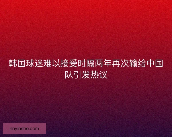 韩国球迷难以接受时隔两年再次输给中国队引发热议