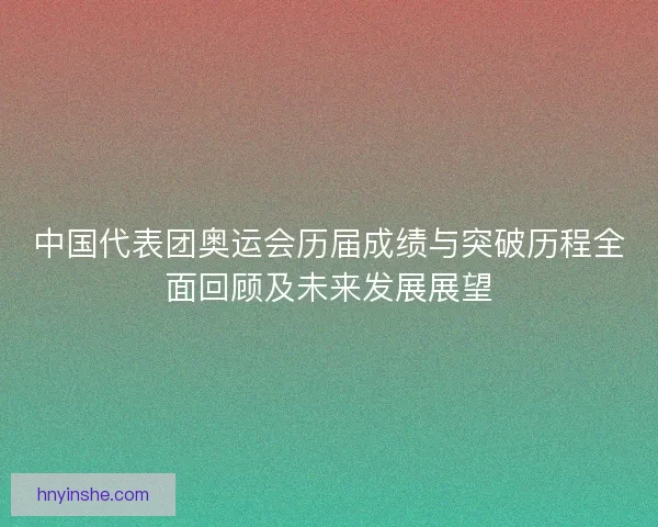 中国代表团奥运会历届成绩与突破历程全面回顾及未来发展展望