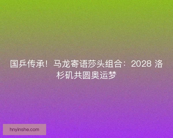 国乒传承！马龙寄语莎头组合：2028 洛杉矶共圆奥运梦