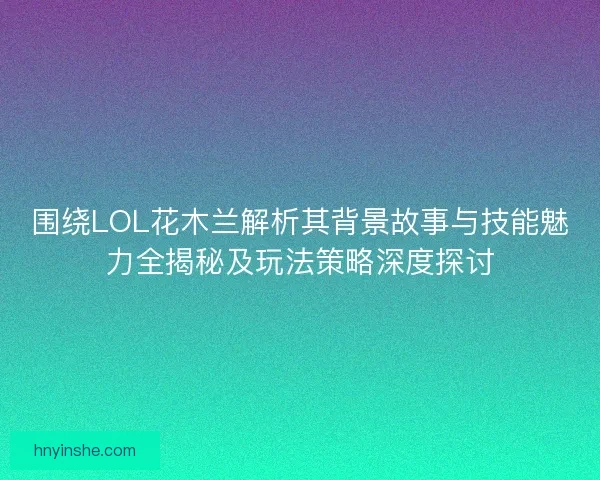 围绕LOL花木兰解析其背景故事与技能魅力全揭秘及玩法策略深度探讨