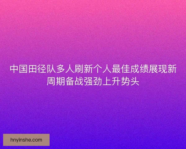 中国田径队多人刷新个人最佳成绩展现新周期备战强劲上升势头 中国田径队多人刷新个人最佳成绩展现新周期备战强劲上升势头