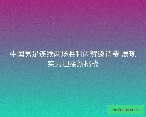 中国男足连续两场胜利闪耀邀请赛 展现实力迎接新挑战