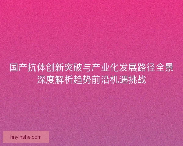 国产抗体创新突破与产业化发展路径全景深度解析趋势前沿机遇挑战