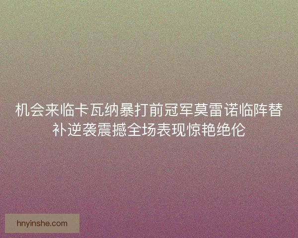 机会来临卡瓦纳暴打前冠军莫雷诺临阵替补逆袭震撼全场表现惊艳绝伦