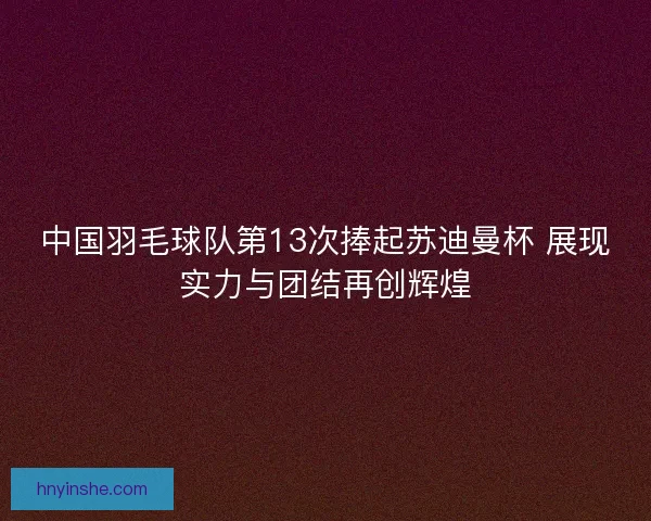 中国羽毛球队第13次捧起苏迪曼杯 展现实力与团结再创辉煌