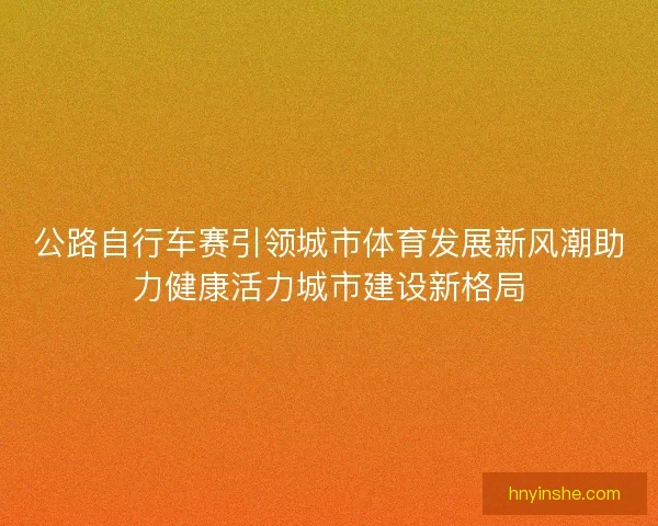 公路自行车赛引领城市体育发展新风潮助力健康活力城市建设新格局