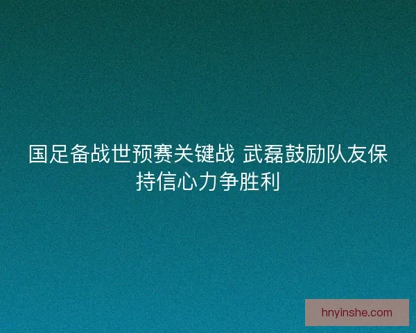 国足备战世预赛关键战 武磊鼓励队友保持信心力争胜利