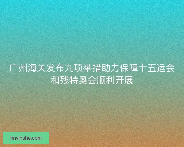 广州海关发布九项举措助力保障十五运会和残特奥会顺利开展
