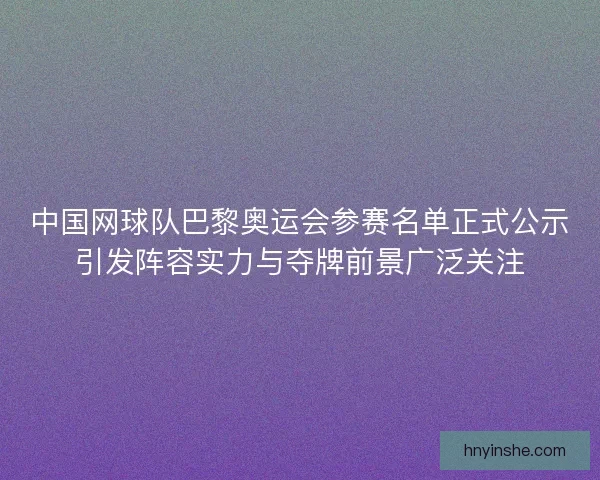 中国网球队巴黎奥运会参赛名单正式公示引发阵容实力与夺牌前景广泛关注