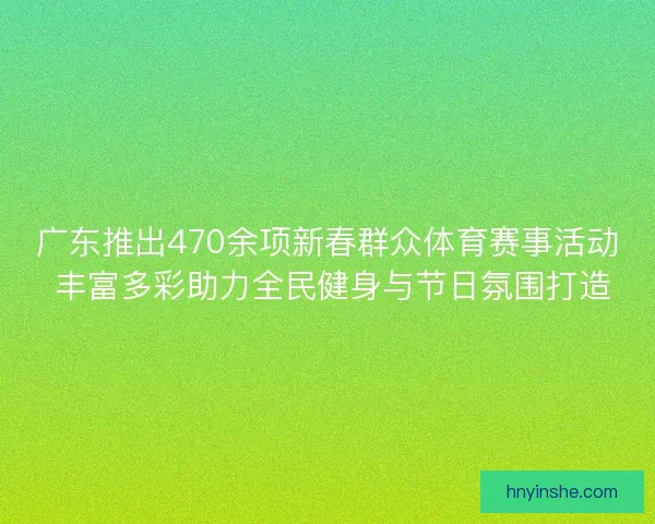 广东推出470余项新春群众体育赛事活动 丰富多彩助力全民健身与节日氛围打造