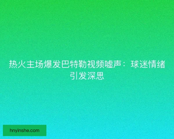 热火主场爆发巴特勒视频嘘声：球迷情绪引发深思